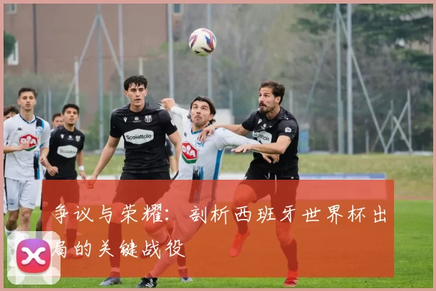 争议与荣耀：剖析西班牙世界杯出局的关键战役