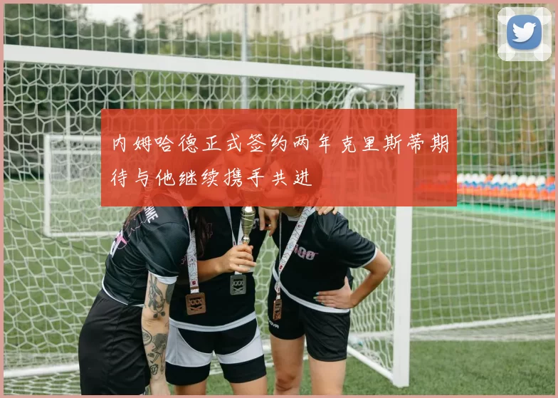 内姆哈德正式签约两年克里斯蒂期待与他继续携手共进