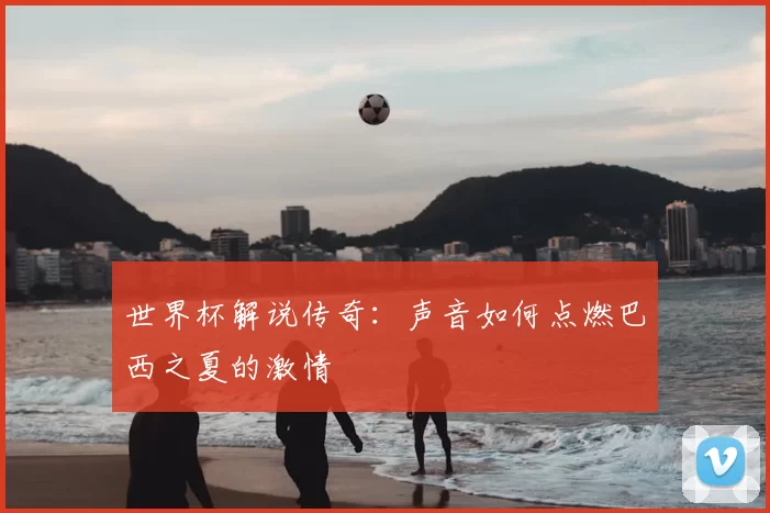 世界杯解说传奇：声音如何点燃巴西之夏的激情