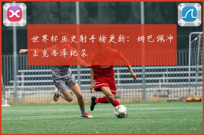 世界杯历史射手榜更新：姆巴佩冲击克洛泽纪录