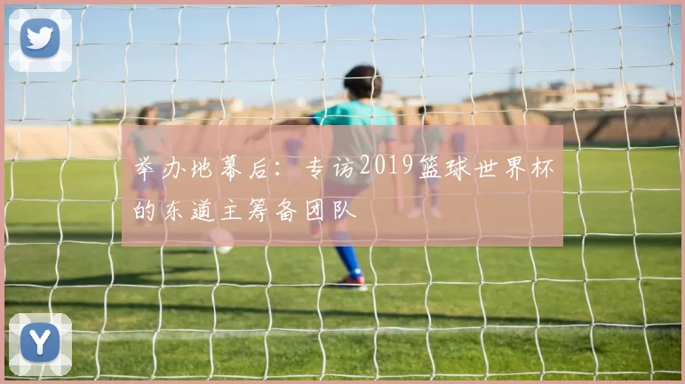 举办地幕后：专访2019篮球世界杯的东道主筹备团队