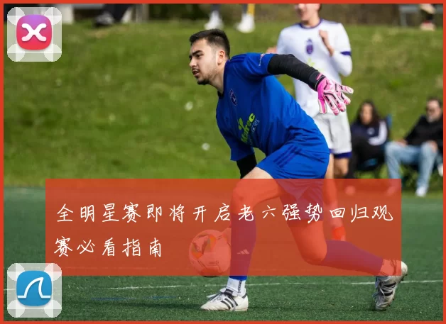 全明星赛即将开启老六强势回归观赛必看指南