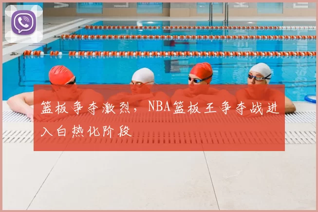 篮板争夺激烈,NBA篮板王争夺战进入白热化阶段