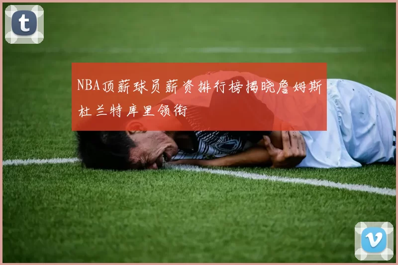 NBA顶薪球员薪资排行榜揭晓詹姆斯杜兰特库里领衔