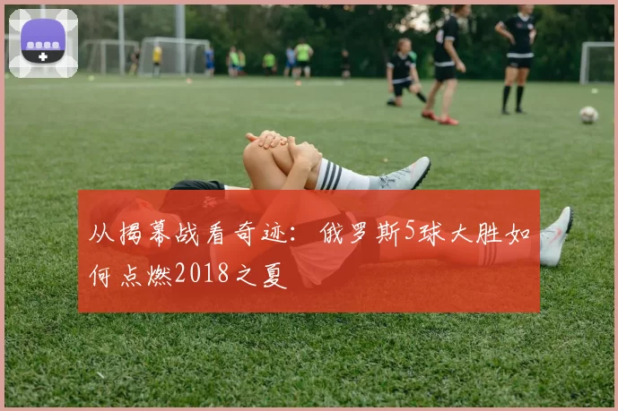 从揭幕战看奇迹：俄罗斯5球大胜如何点燃2018之夏