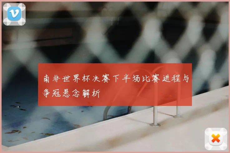 南非世界杯决赛下半场比赛进程与争冠悬念解析