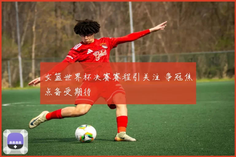 女篮世界杯决赛赛程引关注 争冠焦点备受期待