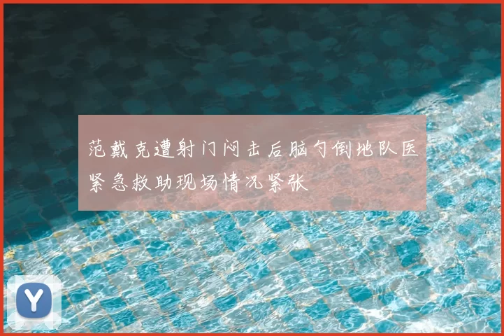 范戴克遭射门闷击后脑勺倒地队医紧急救助现场情况紧张