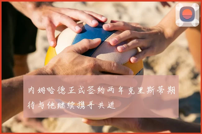 内姆哈德正式签约两年克里斯蒂期待与他继续携手共进