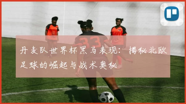 丹麦队世界杯黑马表现：揭秘北欧足球的崛起与战术奥秘