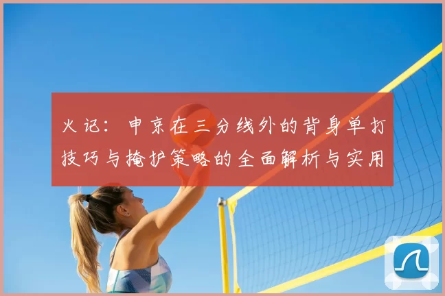 火记：申京在三分线外的背身单打技巧与掩护策略的全面解析与实用指南