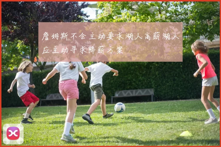 詹姆斯不会主动要求湖人高薪湖人应主动寻求降薪方案