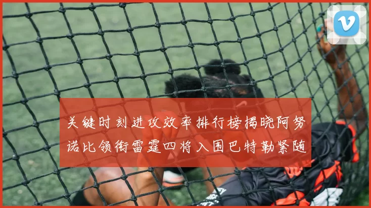 关键时刻进攻效率排行榜揭晓阿努诺比领衔雷霆四将入围巴特勒紧随其后