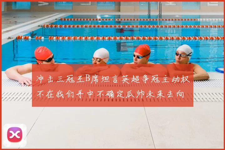 冲击三冠王B席坦言英超争冠主动权不在我们手中不确定瓜帅未来去向