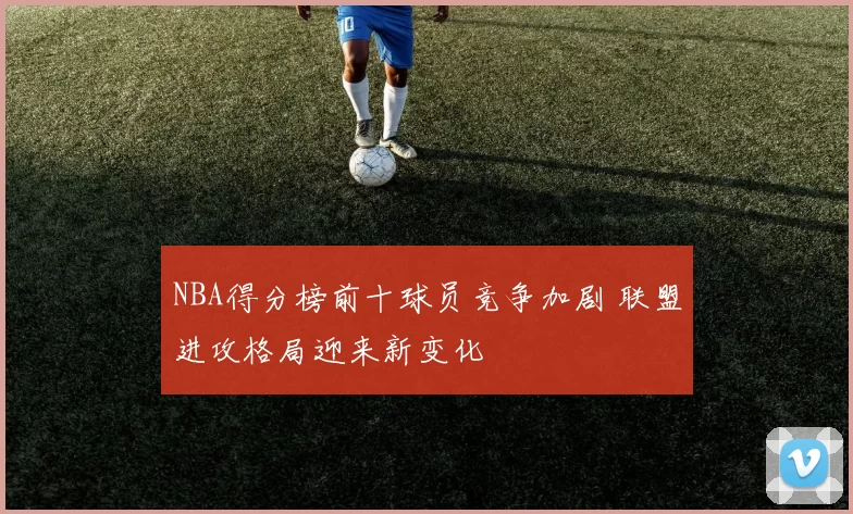 NBA得分榜前十球员竞争加剧 联盟进攻格局迎来新变化