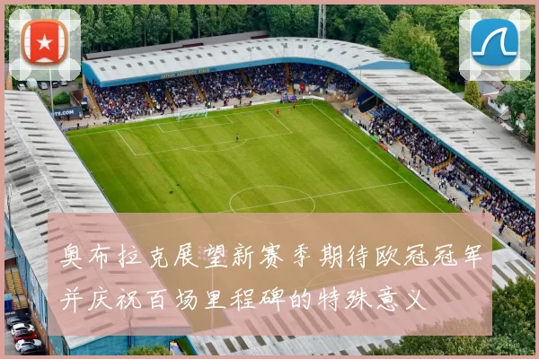 奥布拉克展望新赛季期待欧冠冠军并庆祝百场里程碑的特殊意义