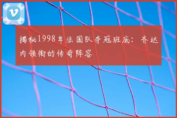 揭秘1998年法国队夺冠班底：齐达内领衔的传奇阵容