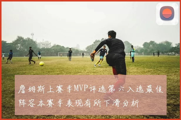 詹姆斯上赛季MVP评选第六入选最佳阵容本赛季表现有所下滑分析