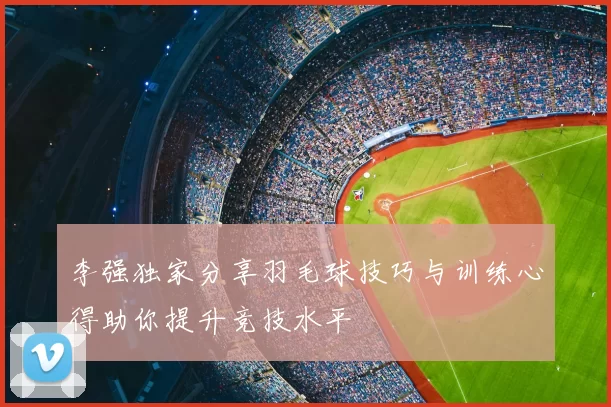 李强独家分享羽毛球技巧与训练心得助你提升竞技水平