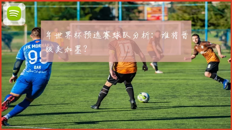 年世界杯预选赛球队分析：谁将晋级美加墨？