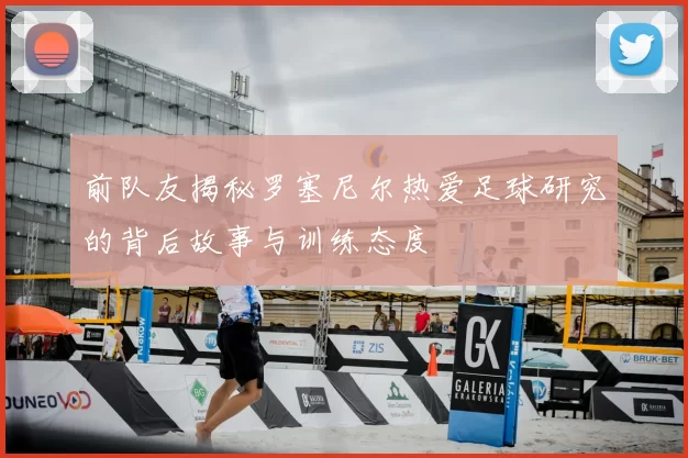 前队友揭秘罗塞尼尔热爱足球研究的背后故事与训练态度