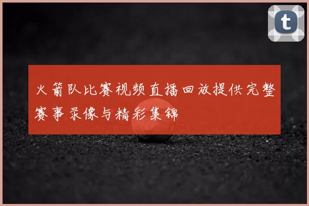 火箭队比赛视频直播回放提供完整赛事录像与精彩集锦