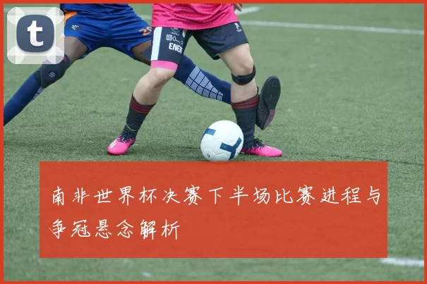 南非世界杯决赛下半场比赛进程与争冠悬念解析