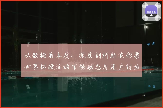 从数据看本质:深度剖析新浪彩票世界杯投注的市场动态与用户行为
