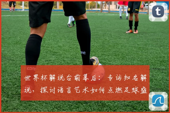 世界杯解说台前幕后：专访知名解说，探讨语言艺术如何点燃足球盛宴