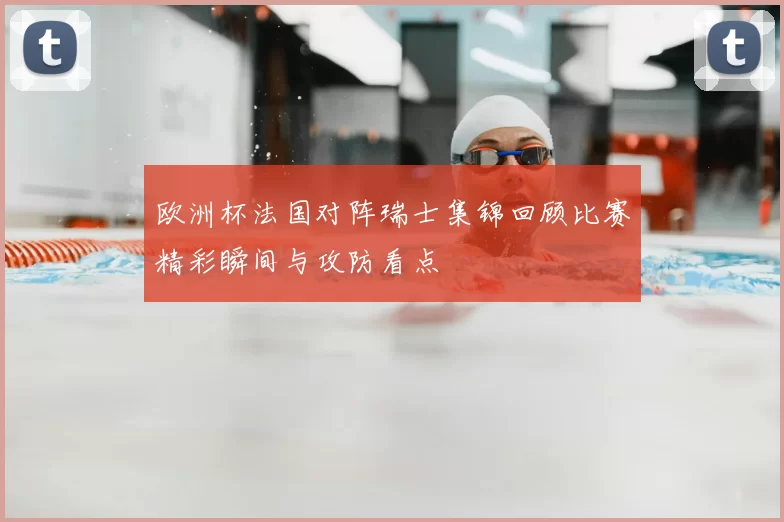 欧洲杯法国对阵瑞士集锦回顾比赛精彩瞬间与攻防看点