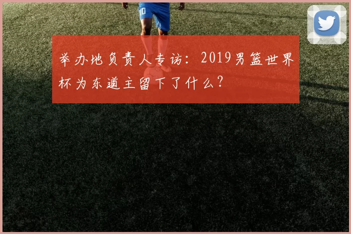 举办地负责人专访：2019男篮世界杯为东道主留下了什么？