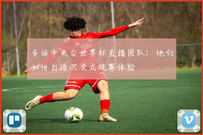 专访中央台世界杯直播团队：他们如何打造沉浸式观赛体验
