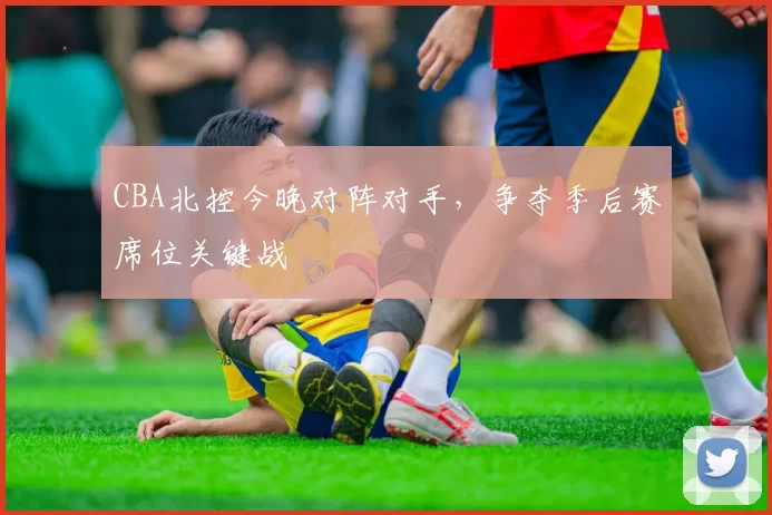 CBA北控今晚对阵对手，争夺季后赛席位关键战