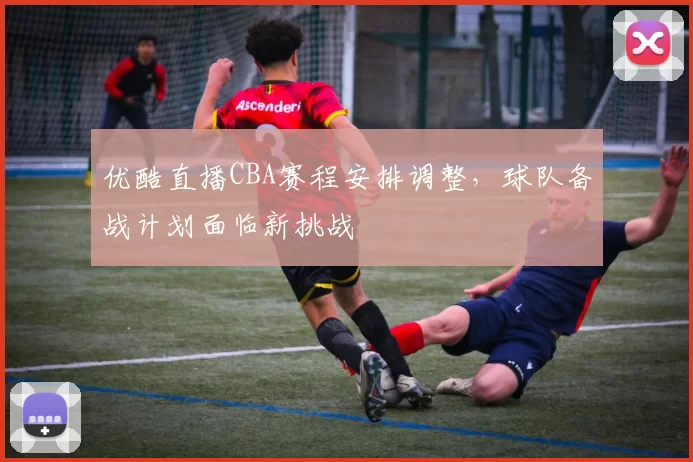 优酷直播CBA赛程安排调整，球队备战计划面临新挑战
