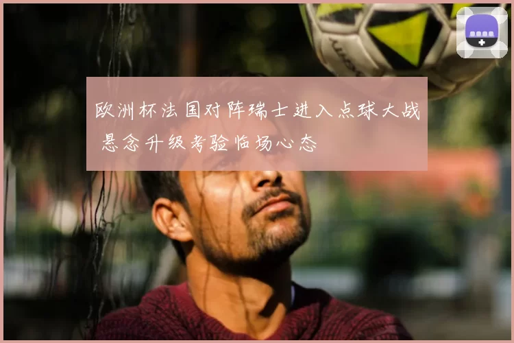 欧洲杯法国对阵瑞士进入点球大战 悬念升级考验临场心态