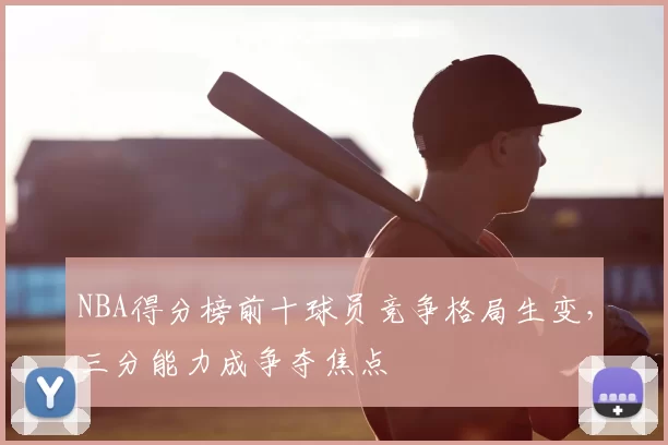 NBA得分榜前十球员竞争格局生变，三分能力成争夺焦点