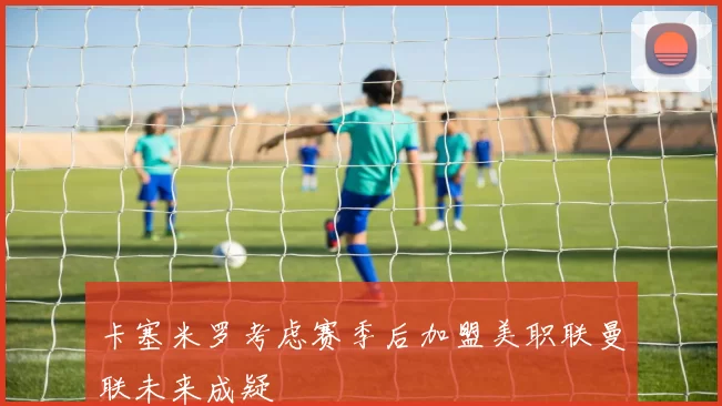 卡塞米罗考虑赛季后加盟美职联曼联未来成疑