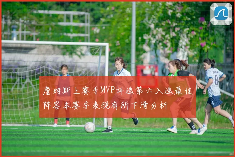 詹姆斯上赛季MVP评选第六入选最佳阵容本赛季表现有所下滑分析