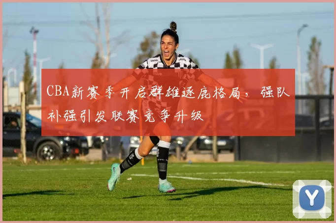 CBA新赛季开启群雄逐鹿格局,强队补强引发联赛竞争升级