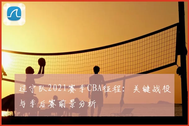 辽宁队2021赛季CBA征程：关键战役与季后赛前景分析