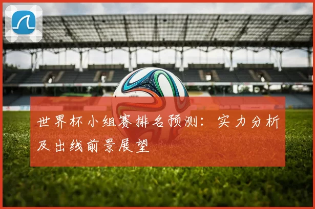 世界杯小组赛排名预测:实力分析及出线前景展望
