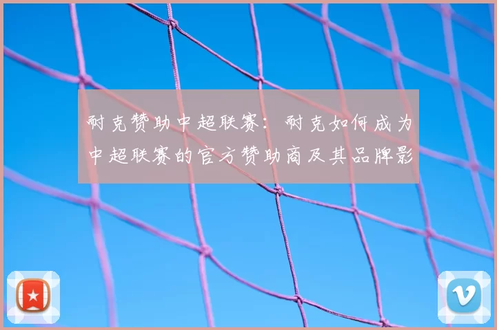 耐克赞助中超联赛：耐克如何成为中超联赛的官方赞助商及其品牌影响