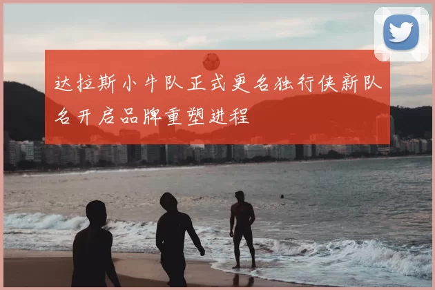 达拉斯小牛队正式更名独行侠新队名开启品牌重塑进程