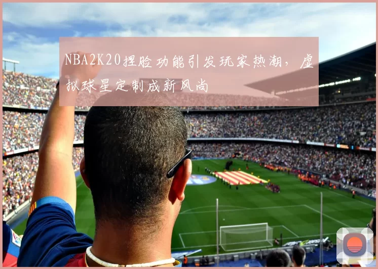 NBA2K20捏脸功能引发玩家热潮，虚拟球星定制成新风尚