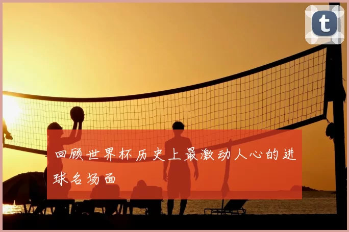 回顾世界杯历史上最激动人心的进球名场面