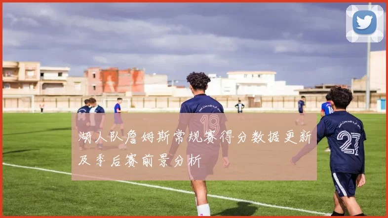 湖人队詹姆斯常规赛得分数据更新及季后赛前景分析