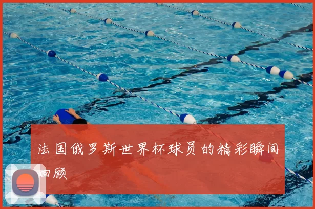 法国俄罗斯世界杯球员的精彩瞬间回顾