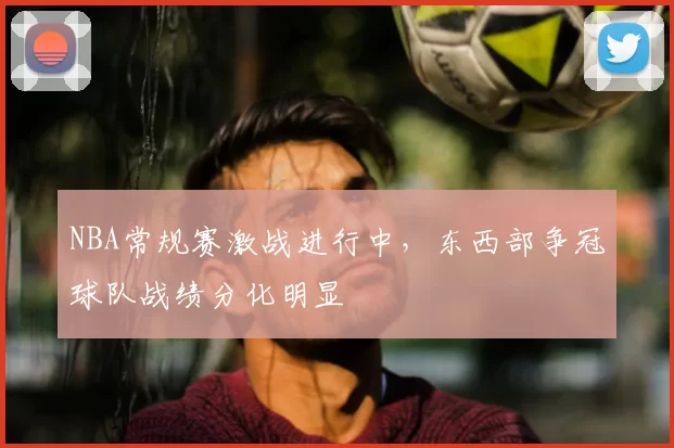 NBA常规赛激战进行中，东西部争冠球队战绩分化明显