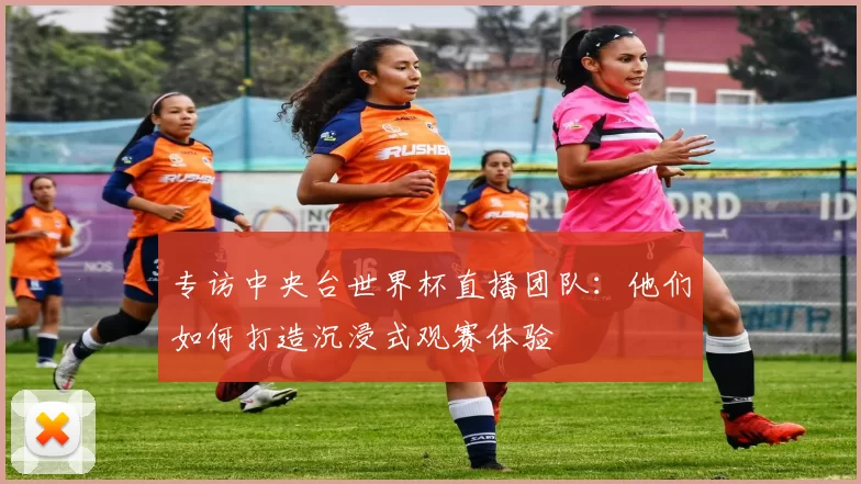 专访中央台世界杯直播团队：他们如何打造沉浸式观赛体验