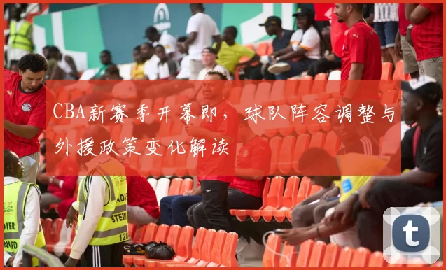 CBA新赛季开幕即，球队阵容调整与外援政策变化解读